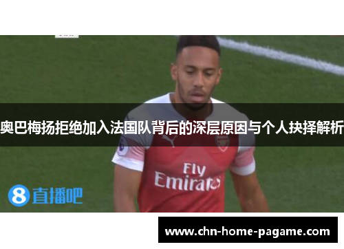 奥巴梅扬拒绝加入法国队背后的深层原因与个人抉择解析