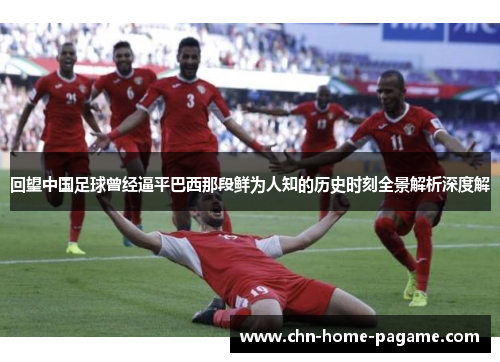 回望中国足球曾经逼平巴西那段鲜为人知的历史时刻全景解析深度解 回望中国足球曾经逼平巴西那段鲜为人知的历史时刻全景解析深度解