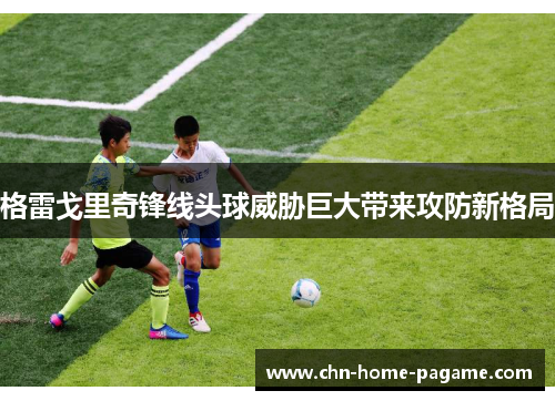 格雷戈里奇锋线头球威胁巨大带来攻防新格局 格雷戈里奇锋线头球威胁巨大带来攻防新格局